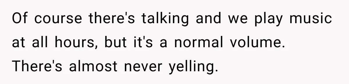 Of course there's talking and we play music at all hours, but it's a normal volume. There's almost never yelling.