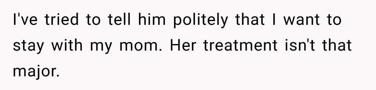 I've tried to tell him politely that I want to stay with my mom. Her treatment isn't that major.