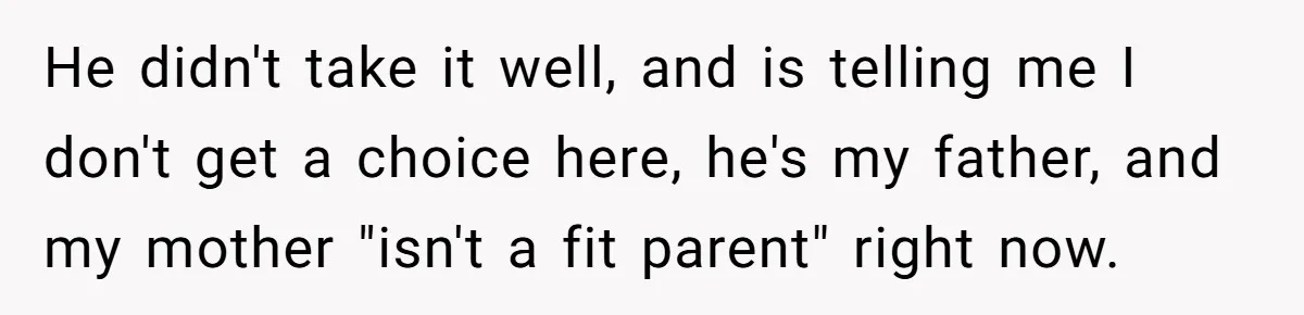 He didn't take it well, and is telling me I don't get a choice here, he's my father, and my mother "isn't a fit parent" right now.