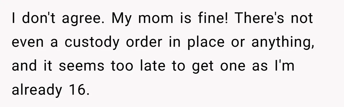 I don't agree. My mom is fine! There's not even a custody order in place or anything, and it seems too late to get one as I'm already 16.
