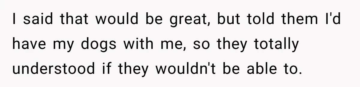 I said that would be great, but told them I'd have my dogs with me, so they totally understood if they wouldn't be able to.