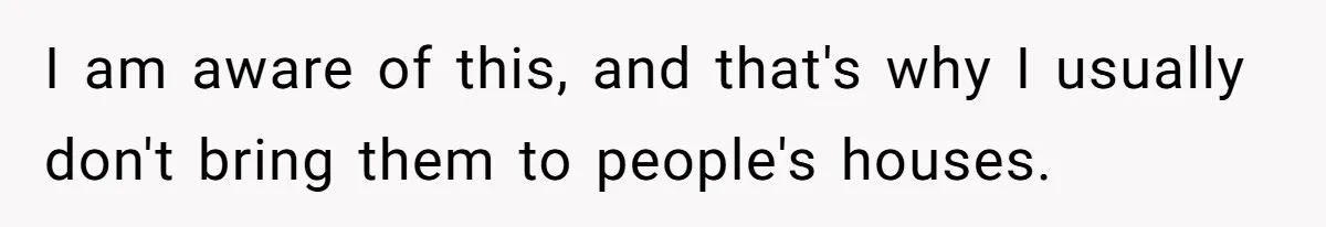 I am aware of this, and that's why I usually don't bring them to people's houses.