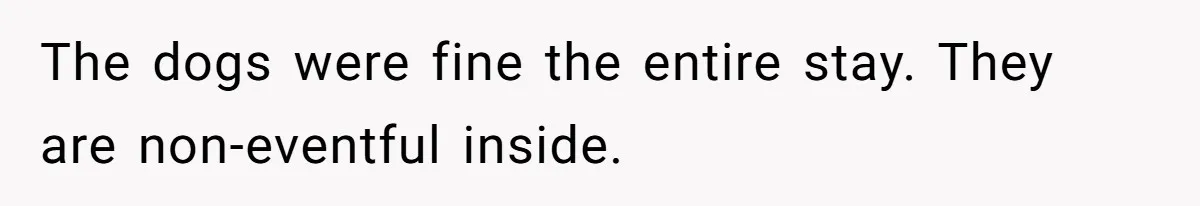 The dogs were fine the entire stay. They are non-eventful inside.