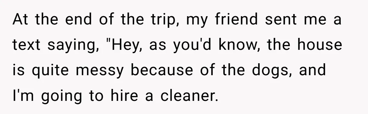 At the end of the trip, my friend sent me a text saying, "Hey, as you'd know, the house is quite messy because of the dogs, and I'm going to...