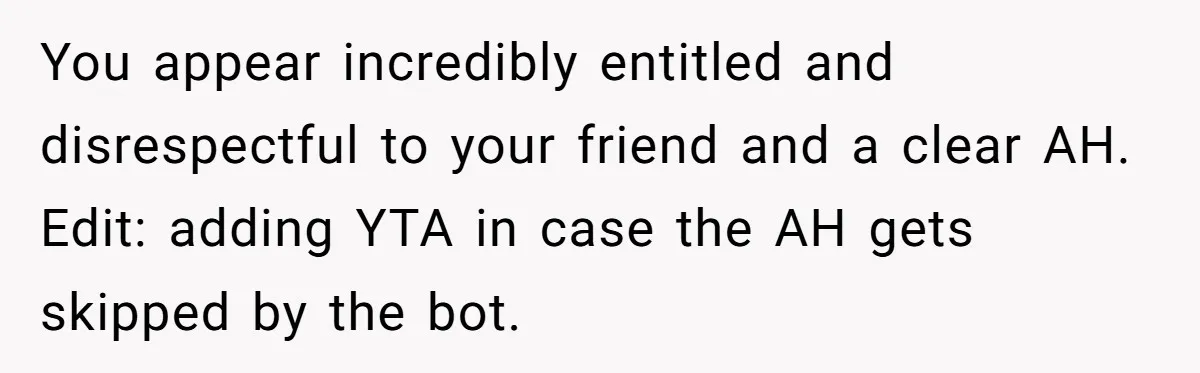 You appear incredibly entitled and disrespectful to your friend and a clear AH. Edit: adding YTA in case the AH gets skipped by the bot.