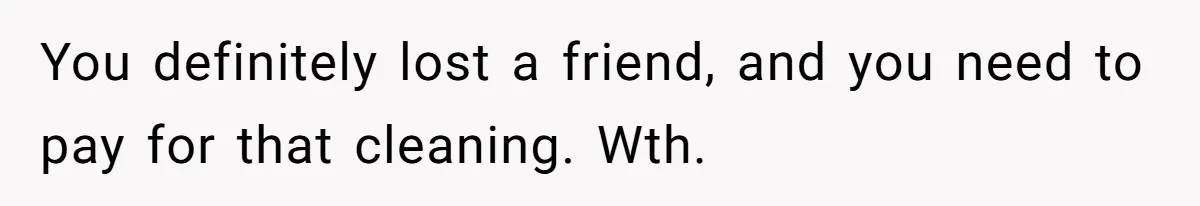 You definitely lost a friend, and you need to pay for that cleaning. Wth.