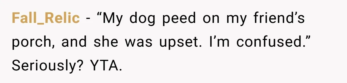 Fall_Relic − “My dog peed on my friend’s porch, and she was upset. I’m confused.” Seriously? YTA.