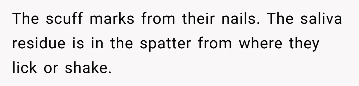 The scuff marks from their nails. The saliva residue is in the spatter from where they lick or shake.