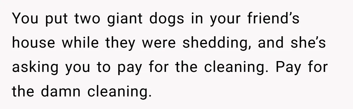 You put two giant dogs in your friend’s house while they were shedding, and she’s asking you to pay for the cleaning. Pay for the damn cleaning.