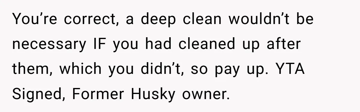 You’re correct, a deep clean wouldn’t be necessary IF you had cleaned up after them, which you didn’t, so pay up. YTA Signed, Former Husky owner.