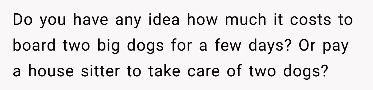 Do you have any idea how much it costs to board two big dogs for a few days? Or pay a house sitter to take care of two dogs?