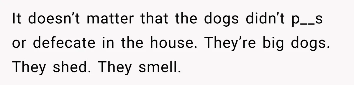 It doesn’t matter that the dogs didn’t p__s or defecate in the house. They’re big dogs. They shed. They smell.