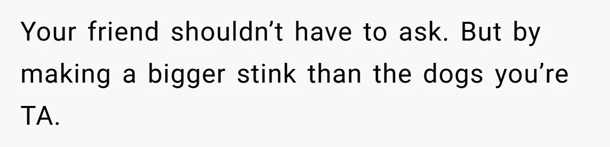 Your friend shouldn’t have to ask. But by making a bigger stink than the dogs you’re TA.