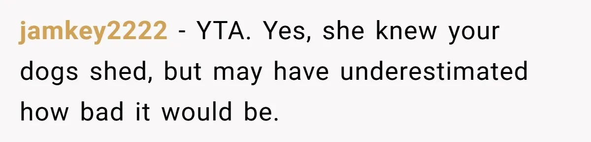 jamkey2222 − YTA. Yes, she knew your dogs shed, but may have underestimated how bad it would be.