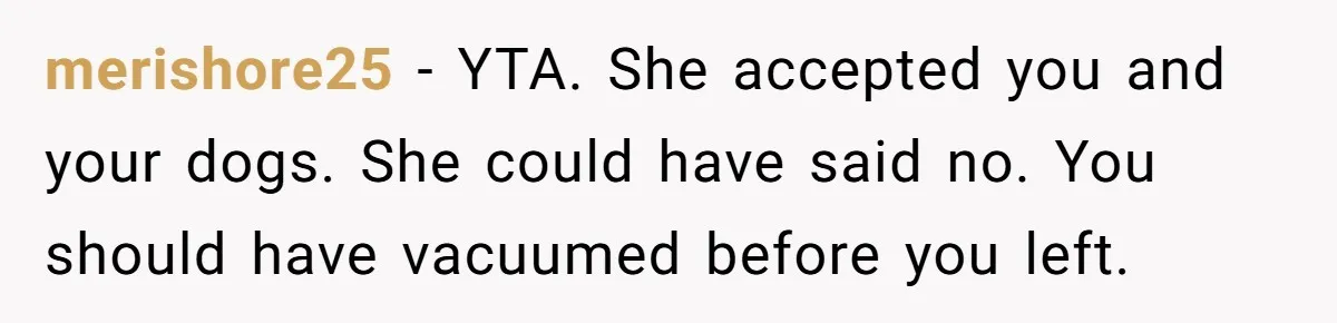 merishore25 − YTA. She accepted you and your dogs. She could have said no. You should have vacuumed before you left.