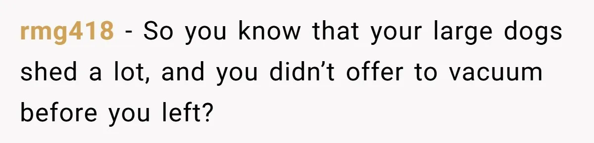 rmg418 − So you know that your large dogs shed a lot, and you didn’t offer to vacuum before you left?
