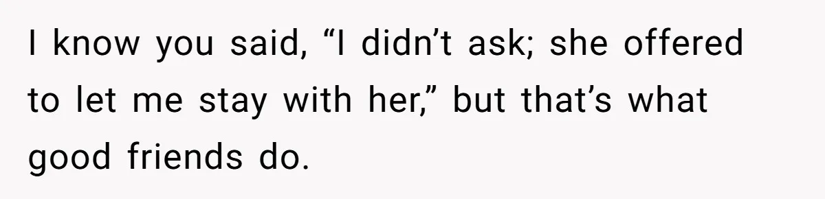 I know you said, “I didn’t ask; she offered to let me stay with her,” but that’s what good friends do.