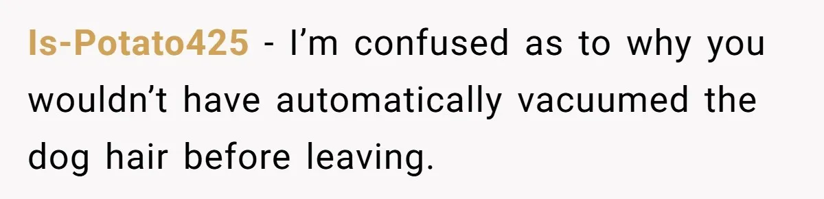 Is-Potato425 − I’m confused as to why you wouldn’t have automatically vacuumed the dog hair before leaving.