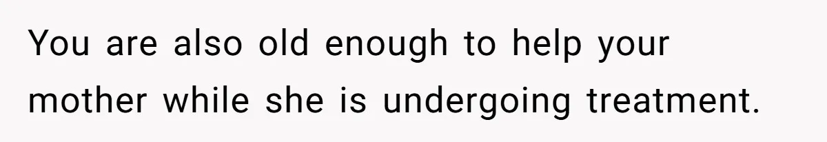 You are also old enough to help your mother while she is undergoing treatment.