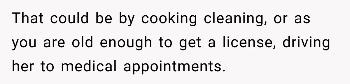 That could be by cooking cleaning, or as you are old enough to get a license, driving her to medical appointments.