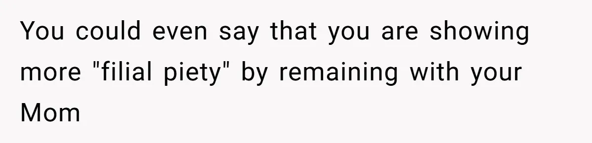 You could even say that you are showing more "filial piety" by remaining with your Mom