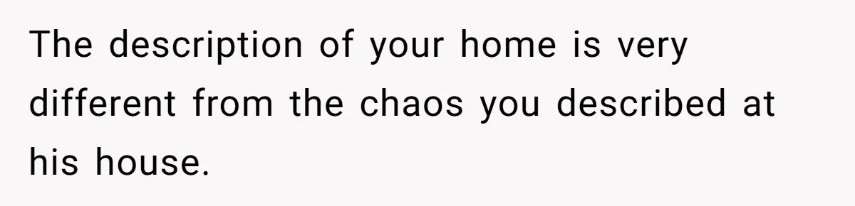The description of your home is very different from the chaos you described at his house.