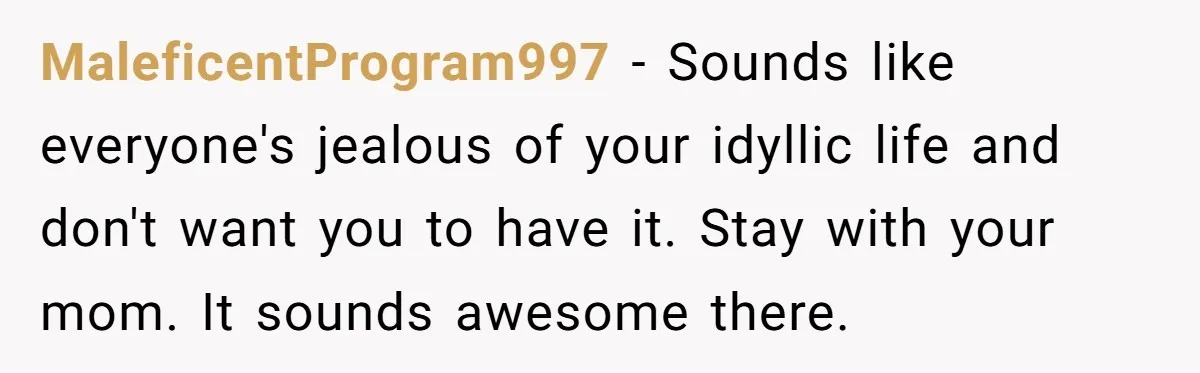 MaleficentProgram997 − Sounds like everyone's jealous of your idyllic life and don't want you to have it. Stay with your mom. It sounds awesome there.