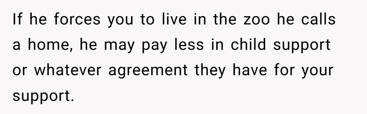 If he forces you to live in the zoo he calls a home, he may pay less in child support or whatever agreement they have for your support.