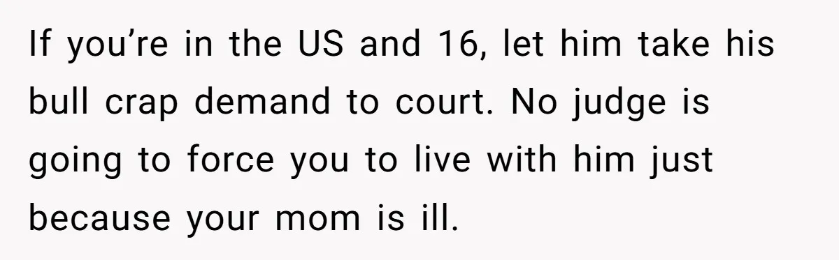 If you’re in the US and 16, let him take his bull crap demand to court. No judge is going to force you to live with him just because your...