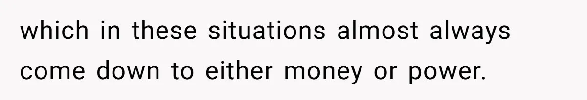 which in these situations almost always come down to either money or power.