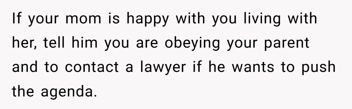 If your mom is happy with you living with her, tell him you are obeying your parent and to contact a lawyer if he wants to push the agenda.
