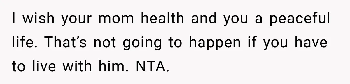 I wish your mom health and you a peaceful life. That’s not going to happen if you have to live with him. NTA.