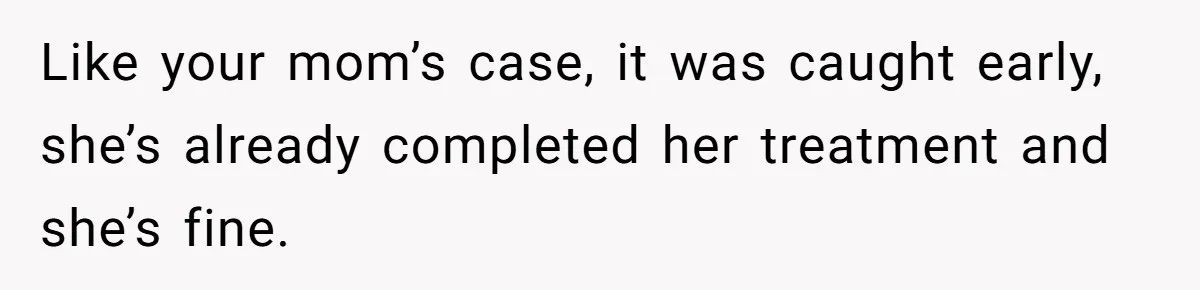 Like your mom’s case, it was caught early, she’s already completed her treatment and she’s fine.