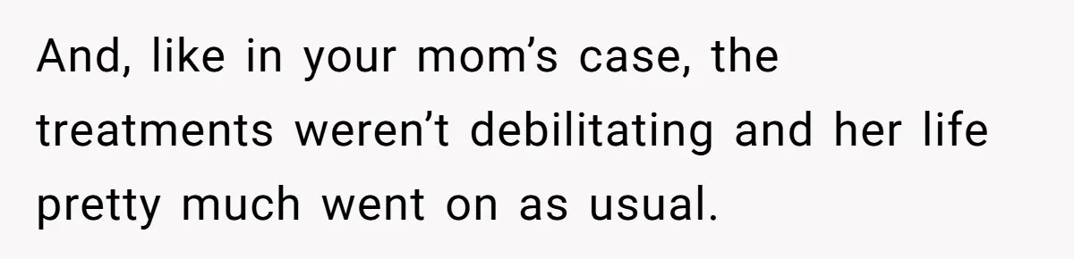 And, like in your mom’s case, the treatments weren’t debilitating and her life pretty much went on as usual.