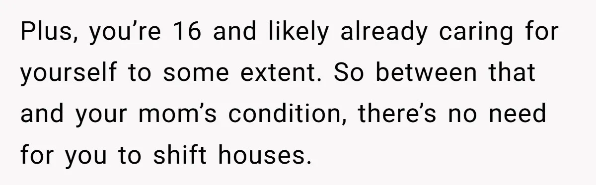 Plus, you’re 16 and likely already caring for yourself to some extent. So between that and your mom’s condition, there’s no need for you to shift houses.