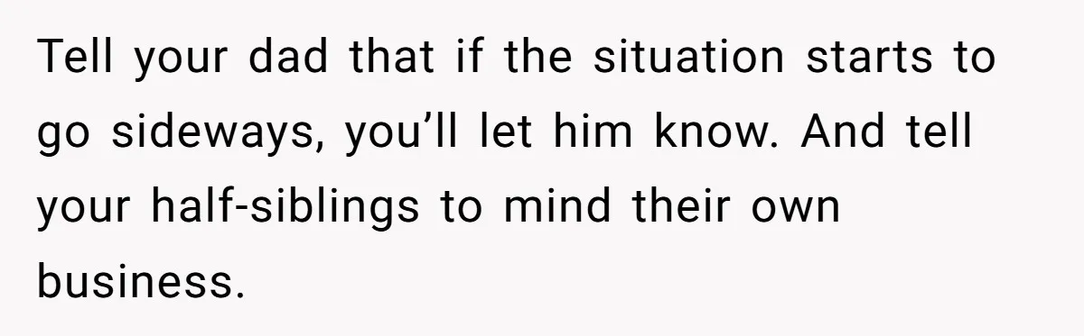 Tell your dad that if the situation starts to go sideways, you’ll let him know. And tell your half-siblings to mind their own business.