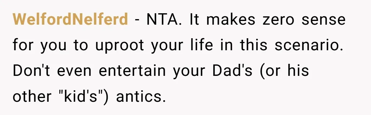 WelfordNelferd − NTA. It makes zero sense for you to uproot your life in this scenario. Don't even entertain your Dad's (or his other "kid's") antics.