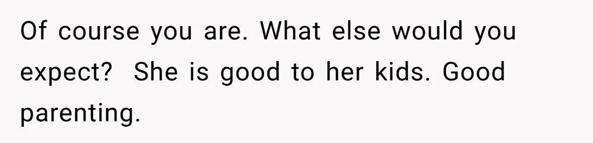 Of course you are. What else would you expect? ​ She is good to her kids. Good parenting.