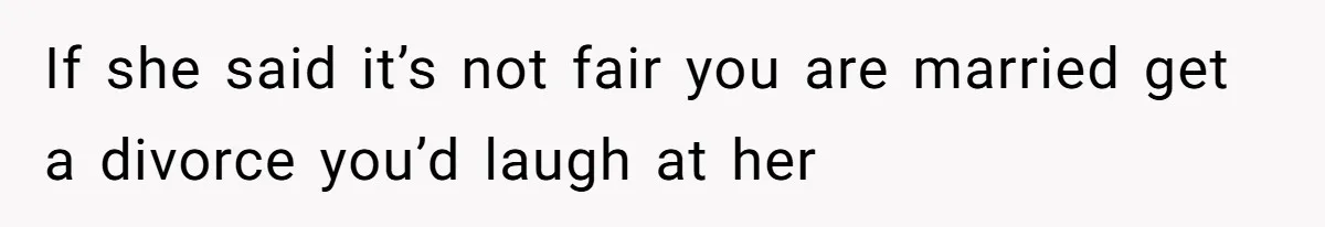 If she said it’s not fair you are married get a divorce you’d laugh at her