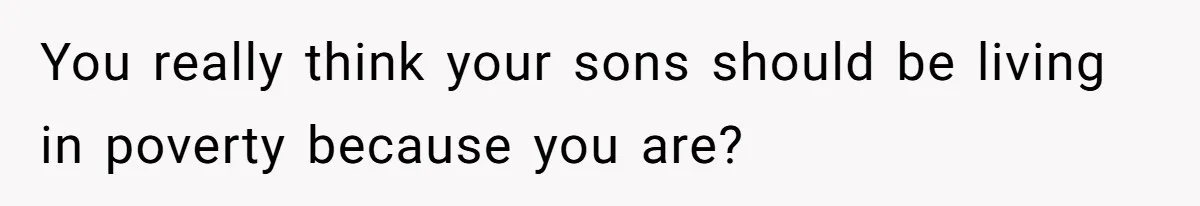 You really think your sons should be living in poverty because you are?