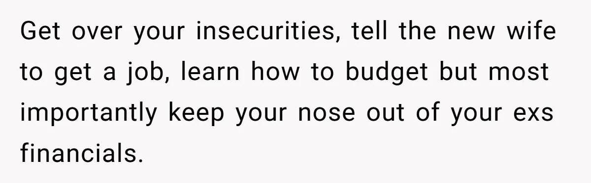 Get over your insecurities, tell the new wife to get a job, learn how to budget but most importantly keep your nose out of your exs financials.