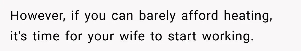 However, if you can barely afford heating, it's time for your wife to start working.