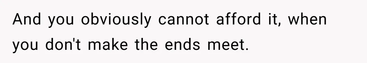 And you obviously cannot afford it, when you don't make the ends meet.