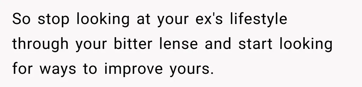So stop looking at your ex's lifestyle through your bitter lense and start looking for ways to improve yours.