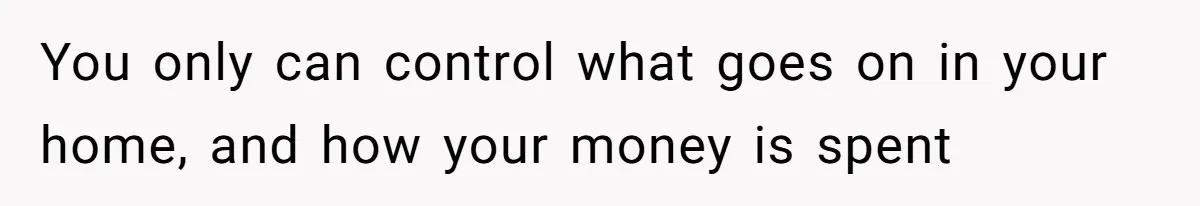 You only can control what goes on in your home, and how your money is spent