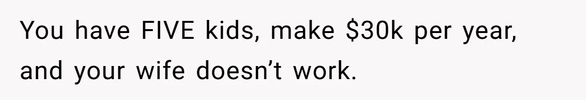 You have FIVE kids, make $30k per year, and your wife doesn’t work.