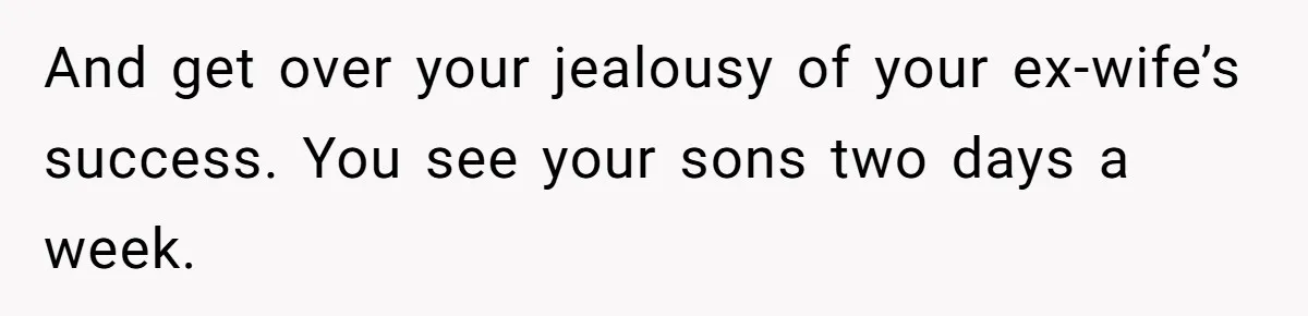 And get over your jealousy of your ex-wife’s success. You see your sons two days a week.