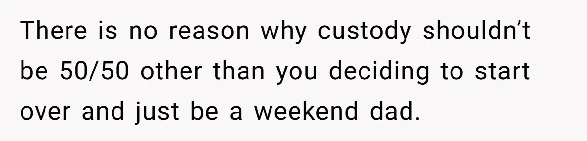 There is no reason why custody shouldn’t be 50/50 other than you deciding to start over and just be a weekend dad.