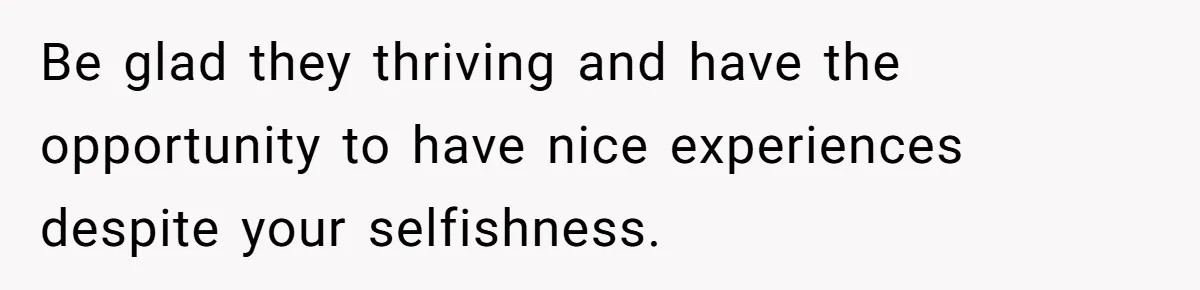 Be glad they thriving and have the opportunity to have nice experiences despite your selfishness.