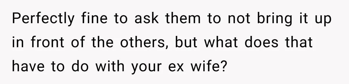 Perfectly fine to ask them to not bring it up in front of the others, but what does that have to do with your ex wife?